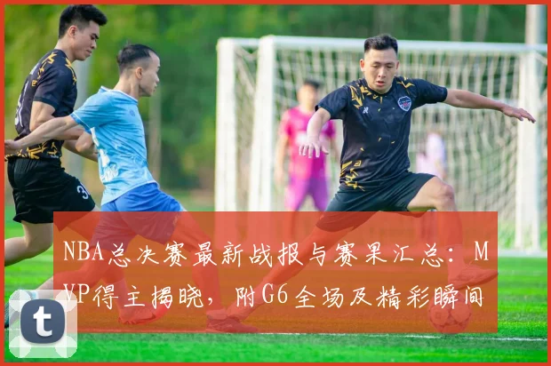 NBA总决赛最新战报与赛果汇总：MVP得主揭晓，附G6全场及精彩瞬间高清集锦
