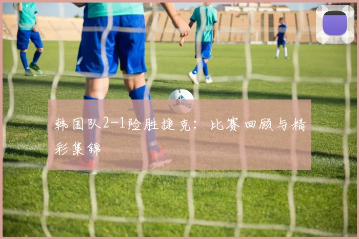 韩国队2-1险胜捷克：比赛回顾与精彩集锦
