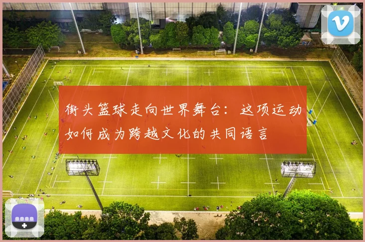 街头篮球走向世界舞台：这项运动如何成为跨越文化的共同语言