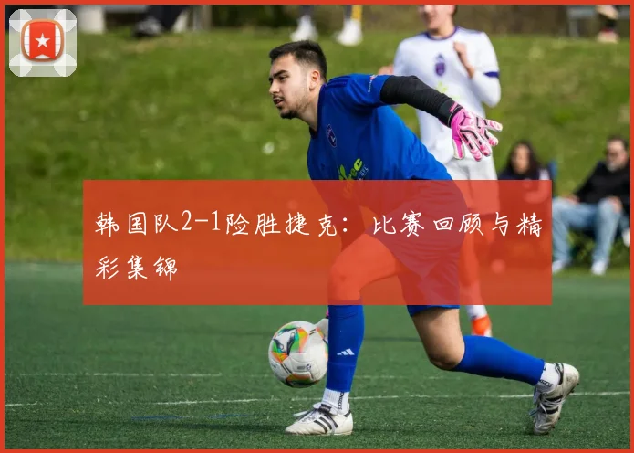 韩国队2-1险胜捷克:比赛回顾与精彩集锦