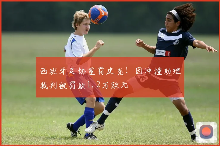 西班牙足协重罚皮克!因冲撞助理裁判被罚款1.2万欧元