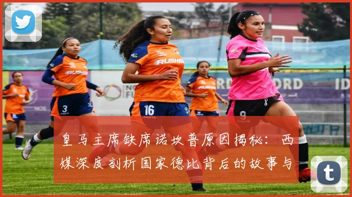 皇马主席缺席诺坎普原因揭秘:西媒深度剖析国家德比背后的故事与看点