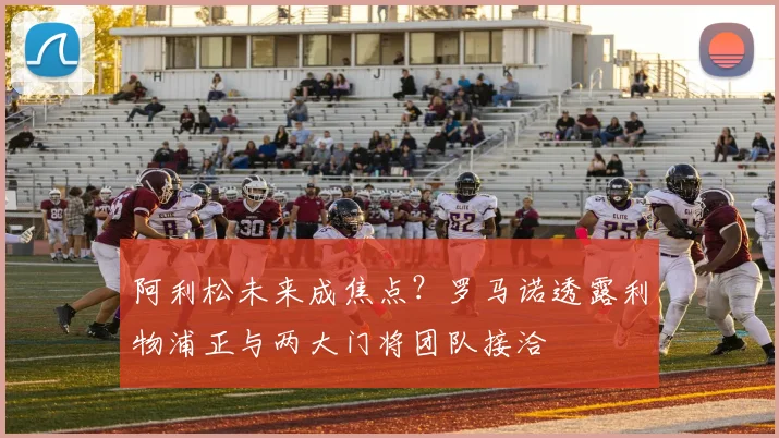 阿利松未来成焦点？罗马诺透露利物浦正与两大门将团队接洽