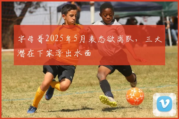 字母哥2025年5月表态欲离队,三大潜在下家浮出水面